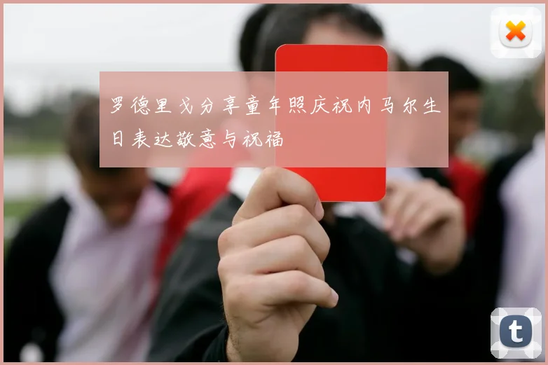 罗德里戈分享童年照庆祝内马尔生日表达敬意与祝福