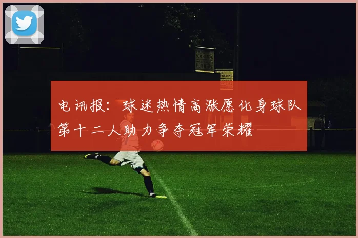 电讯报：球迷热情高涨愿化身球队第十二人助力争夺冠军荣耀