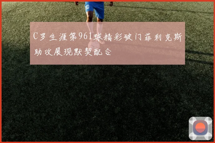 C罗生涯第961球精彩破门菲利克斯助攻展现默契配合