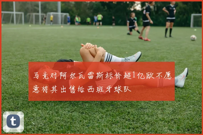 马竞对阿尔瓦雷斯标价超1亿欧不愿意将其出售给西班牙球队