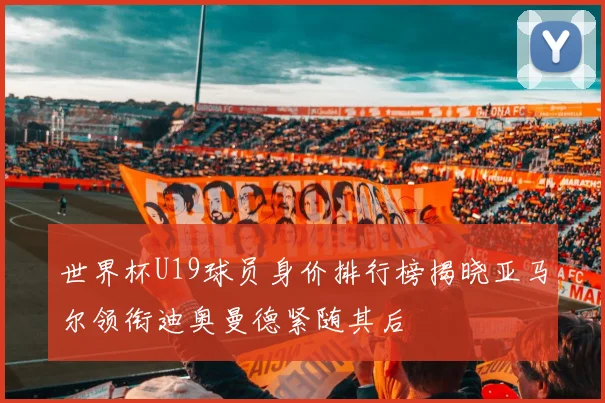 世界杯U19球员身价排行榜揭晓亚马尔领衔迪奥曼德紧随其后