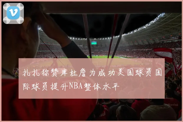 扎扎称赞库杜詹为成功美国球员国际球员提升NBA整体水平
