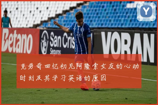 克劳奇回忆初见阿隆索女友的心动时刻及其学习英语的原因