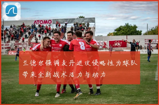 兰德尔强调麦丹进攻侵略性为球队带来全新战术活力与动力