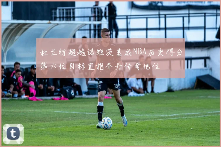 杜兰特超越诺维茨基成NBA历史得分第六位目标直指乔丹传奇地位