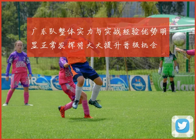广东队整体实力与实战经验优势明显正常发挥将大大提升晋级机会