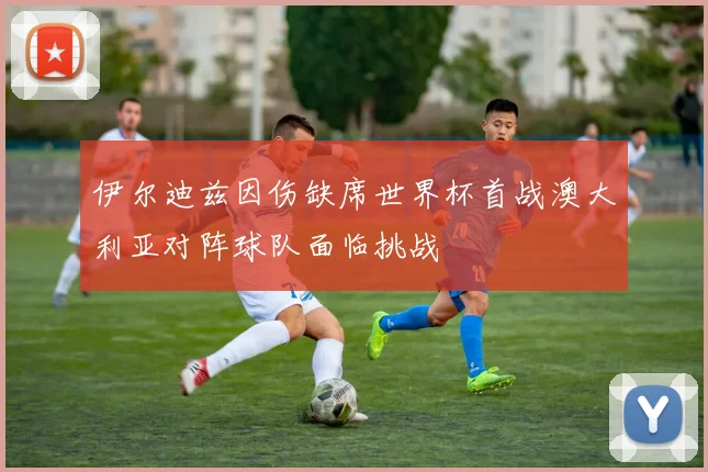 伊尔迪兹因伤缺席世界杯首战澳大利亚对阵球队面临挑战