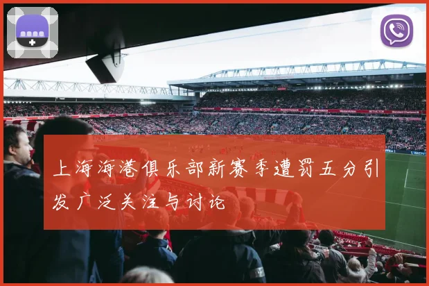 上海海港俱乐部新赛季遭罚五分引发广泛关注与讨论