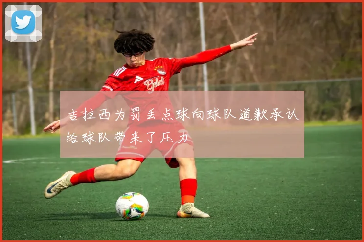 吉拉西为罚丢点球向球队道歉承认给球队带来了压力