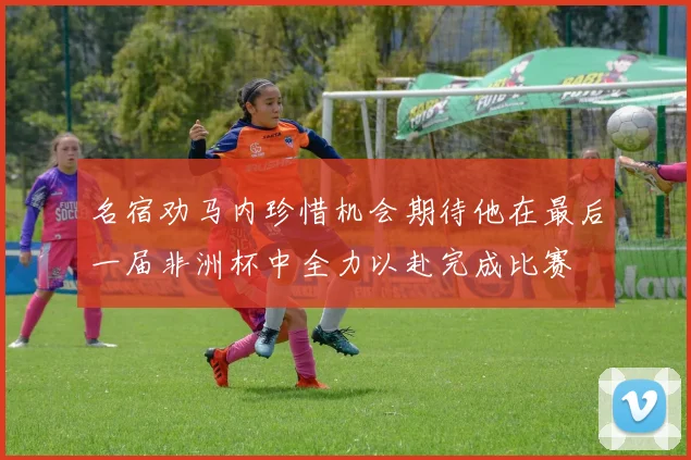 名宿劝马内珍惜机会期待他在最后一届非洲杯中全力以赴完成比赛
