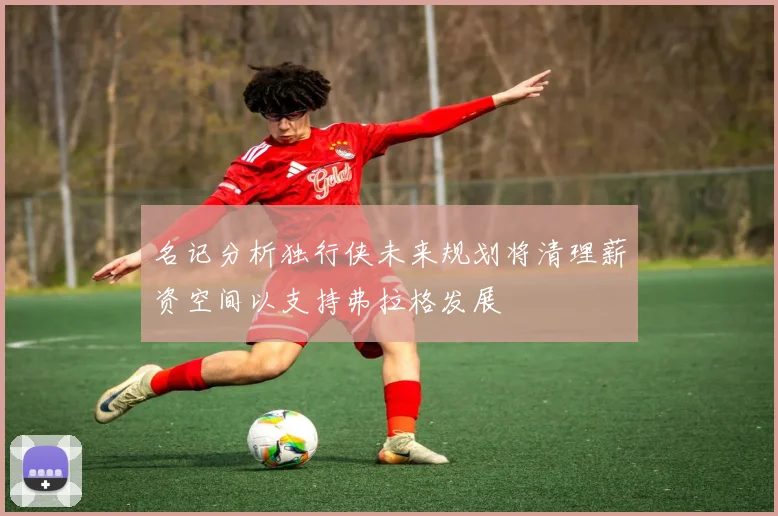 名记分析独行侠未来规划将清理薪资空间以支持弗拉格发展