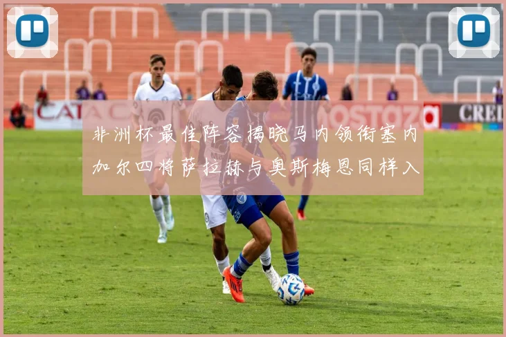 非洲杯最佳阵容揭晓马内领衔塞内加尔四将萨拉赫与奥斯梅恩同样入选