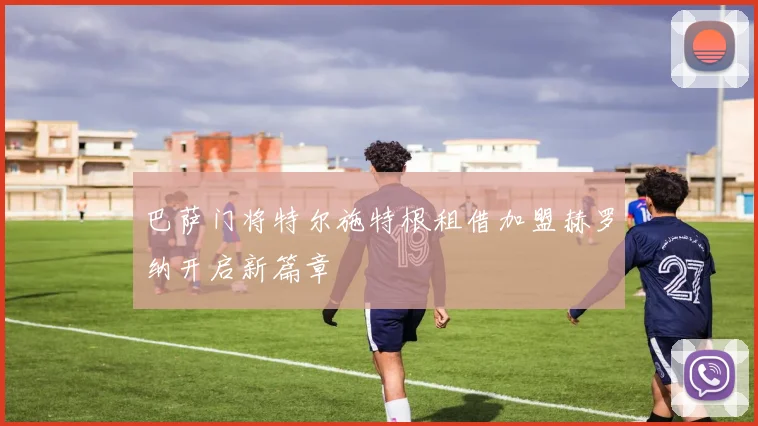 巴萨门将特尔施特根租借加盟赫罗纳开启新篇章