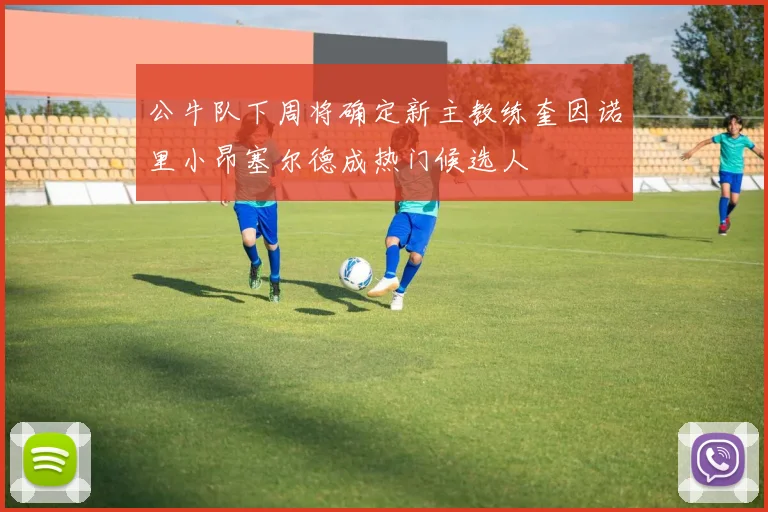 公牛队下周将确定新主教练奎因诺里小昂塞尔德成热门候选人