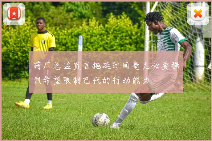 药厂总监直言拖延时间毫无必要强烈希望限制巴代的行动能力