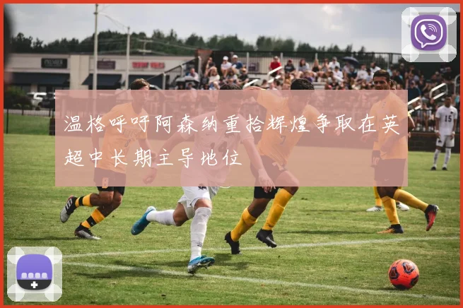 温格呼吁阿森纳重拾辉煌争取在英超中长期主导地位