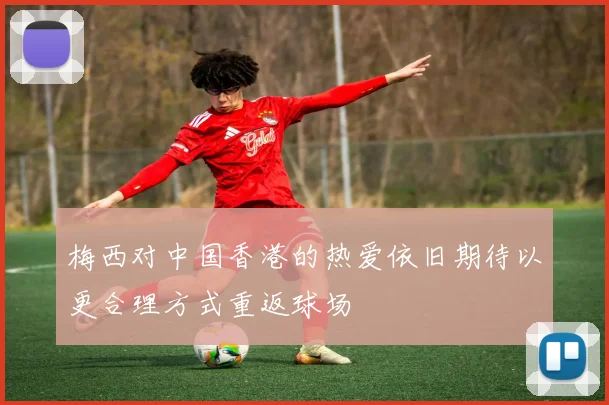 梅西对中国香港的热爱依旧期待以更合理方式重返球场